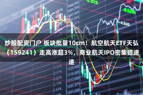 炒股配资门户 板块批量10cm！航空航天ETF天弘（159241）走高涨超3%，商业航天IPO密集提速