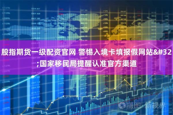 股指期货一级配资官网 警惕入境卡填报假网站 国家移民局提醒认准官方渠道