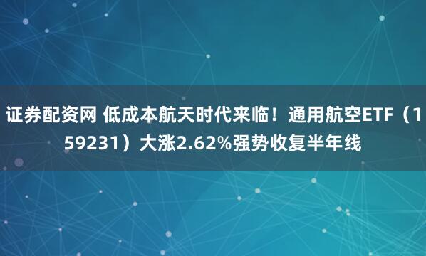 证券配资网 低成本航天时代来临！通用航空ETF（159231）大涨2.62%强势收复半年线