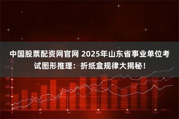 中国股票配资网官网 2025年山东省事业单位考试图形推理：折纸盒规律大揭秘！