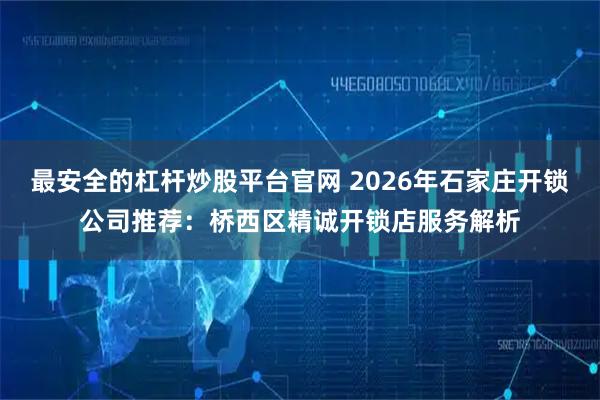 最安全的杠杆炒股平台官网 2026年石家庄开锁公司推荐：桥西区精诚开锁店服务解析