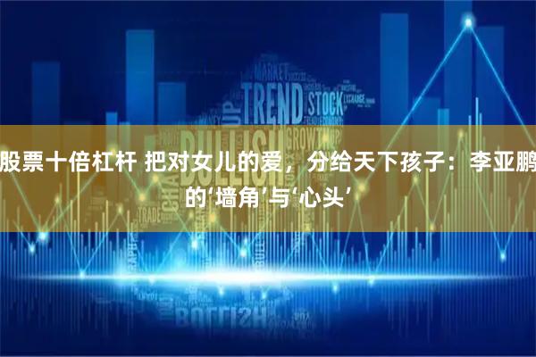 股票十倍杠杆 把对女儿的爱，分给天下孩子：李亚鹏的‘墙角’与‘心头’