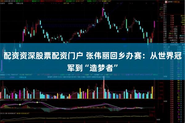 配资资深股票配资门户 张伟丽回乡办赛：从世界冠军到“造梦者”