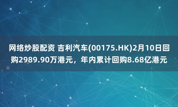 网络炒股配资 吉利汽车(00175.HK)2月10日回购2989.90万港元，年内累计回购8.68亿港元