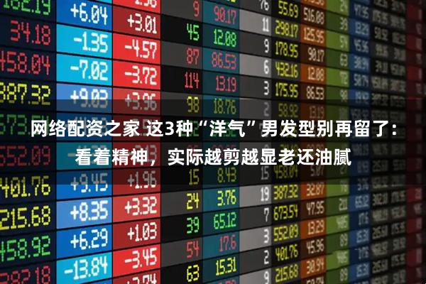 网络配资之家 这3种“洋气”男发型别再留了：看着精神，实际越剪越显老还油腻