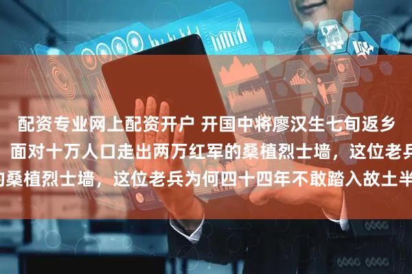 配资专业网上配资开户 开国中将廖汉生七旬返乡却在女儿家只坐两小时：面对十万人口走出两万红军的桑植烈士墙，这位老兵为何四十四年不敢踏入故土半步？