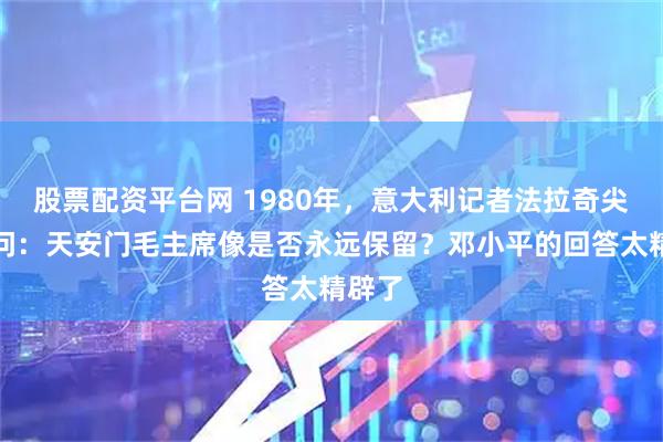 股票配资平台网 1980年，意大利记者法拉奇尖锐提问：天安门毛主席像是否永远保留？邓小平的回答太精辟了