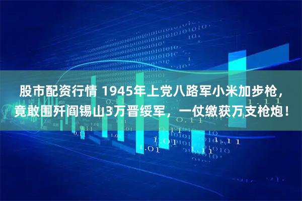 股市配资行情 1945年上党八路军小米加步枪，竟敢围歼阎锡山3万晋绥军，一仗缴获万支枪炮！