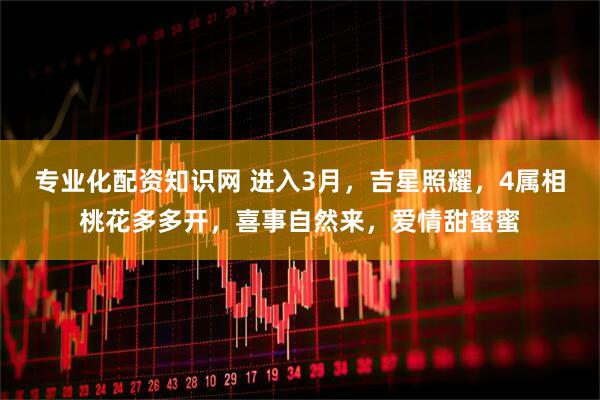 专业化配资知识网 进入3月，吉星照耀，4属相桃花多多开，喜事自然来，爱情甜蜜蜜