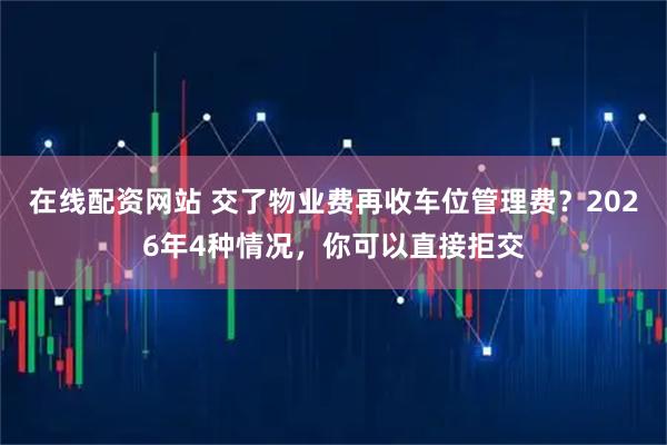 在线配资网站 交了物业费再收车位管理费？2026年4种情况，你可以直接拒交