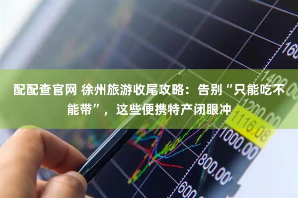 配配查官网 徐州旅游收尾攻略：告别“只能吃不能带”，这些便携特产闭眼冲