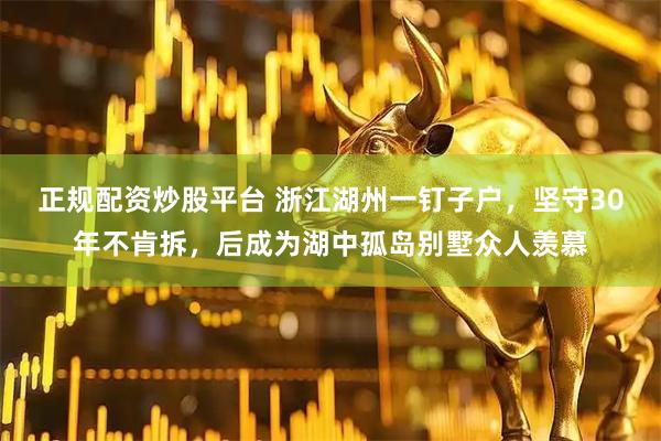 正规配资炒股平台 浙江湖州一钉子户，坚守30年不肯拆，后成为湖中孤岛别墅众人羡慕