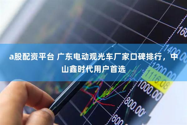 a股配资平台 广东电动观光车厂家口碑排行，中山鑫时代用户首选