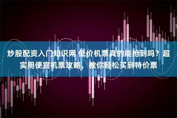 炒股配资入门知识网 低价机票真的能抢到吗？超实用便宜机票攻略，教你轻松买到特价票