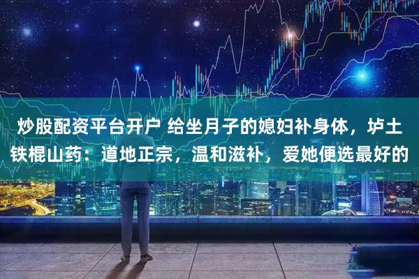 炒股配资平台开户 给坐月子的媳妇补身体，垆土铁棍山药：道地正宗，温和滋补，爱她便选最好的