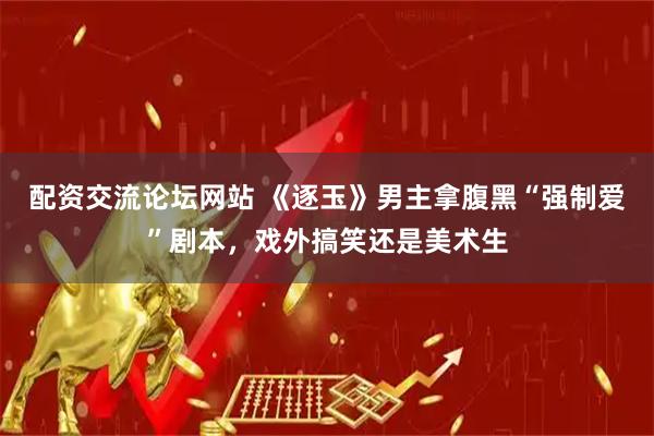 配资交流论坛网站 《逐玉》男主拿腹黑“强制爱”剧本，戏外搞笑还是美术生