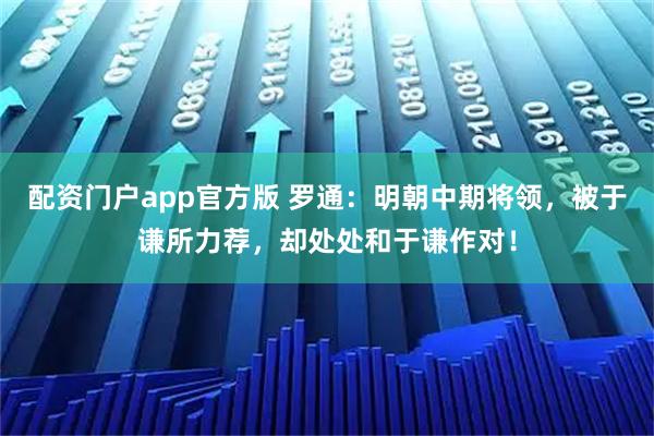 配资门户app官方版 罗通：明朝中期将领，被于谦所力荐，却处处和于谦作对！