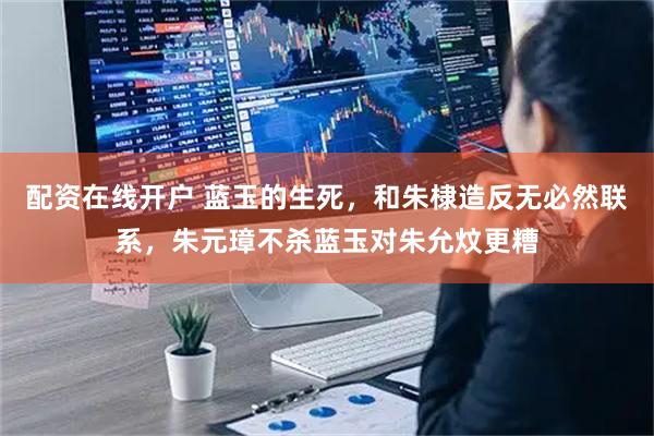 配资在线开户 蓝玉的生死，和朱棣造反无必然联系，朱元璋不杀蓝玉对朱允炆更糟
