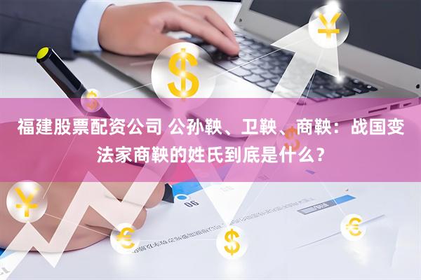 福建股票配资公司 公孙鞅、卫鞅、商鞅：战国变法家商鞅的姓氏到底是什么？