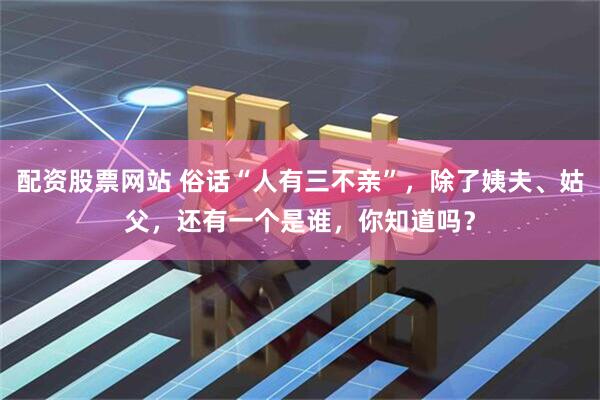 配资股票网站 俗话“人有三不亲”，除了姨夫、姑父，还有一个是谁，你知道吗？