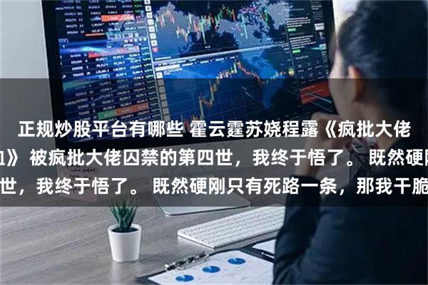 正规炒股平台有哪些 霍云霆苏娆程露《疯批大佬的金丝雀成了他心口血》 被疯批大佬囚禁的第四世，我终于悟了。 既然硬刚只有死路一条，那我干脆