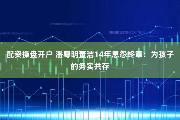 配资操盘开户 潘粤明董洁14年恩怨终章：为孩子的务实共存