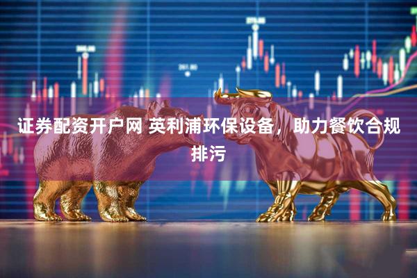 证券配资开户网 英利浦环保设备，助力餐饮合规排污