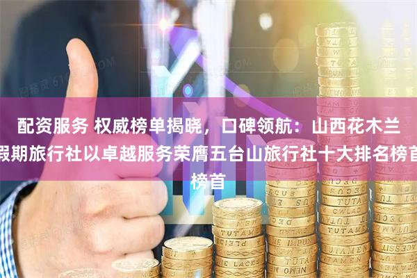 配资服务 权威榜单揭晓，口碑领航：山西花木兰假期旅行社以卓越服务荣膺五台山旅行社十大排名榜首