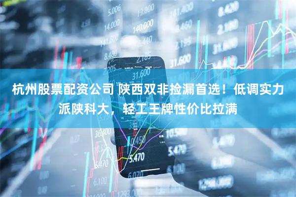 杭州股票配资公司 陕西双非捡漏首选！低调实力派陕科大，轻工王牌性价比拉满