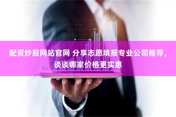 配资炒股网站官网 分享志愿填报专业公司推荐，谈谈哪家价格更实惠
