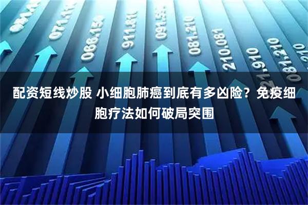配资短线炒股 小细胞肺癌到底有多凶险？免疫细胞疗法如何破局突围