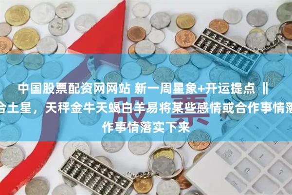 中国股票配资网网站 新一周星象+开运提点 ‖ 金星六合土星，天秤金牛天蝎白羊易将某些感情或合作事情落实下来